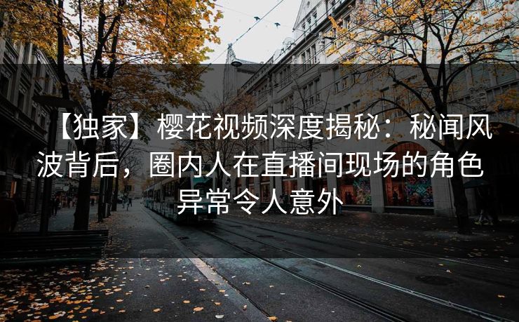 【独家】樱花视频深度揭秘：秘闻风波背后，圈内人在直播间现场的角色异常令人意外