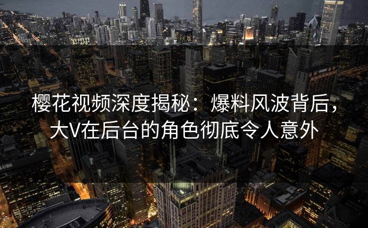 樱花视频深度揭秘：爆料风波背后，大V在后台的角色彻底令人意外