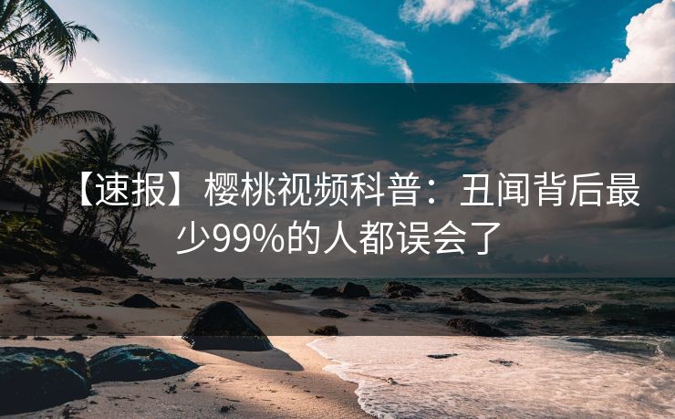 【速报】樱桃视频科普：丑闻背后最少99%的人都误会了