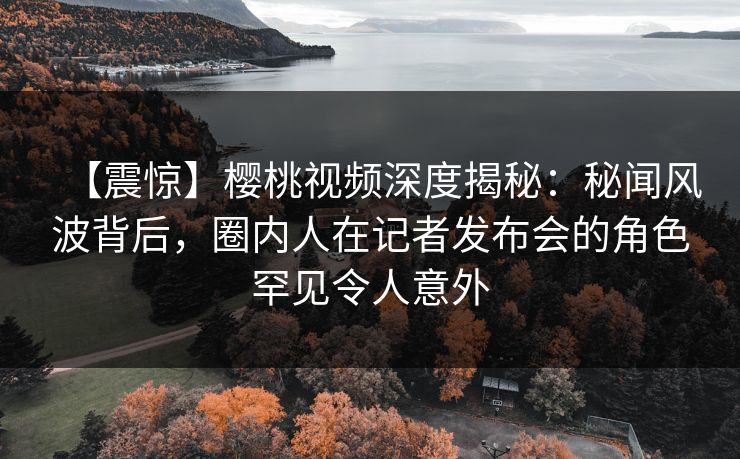【震惊】樱桃视频深度揭秘：秘闻风波背后，圈内人在记者发布会的角色罕见令人意外