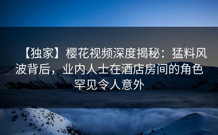【独家】樱花视频深度揭秘：猛料风波背后，业内人士在酒店房间的角色罕见令人意外