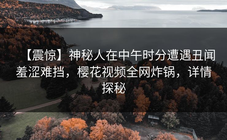 【震惊】神秘人在中午时分遭遇丑闻羞涩难挡，樱花视频全网炸锅，详情探秘