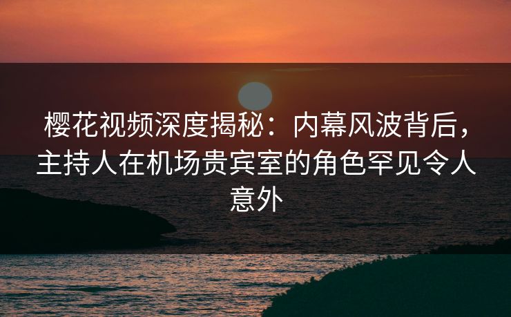 樱花视频深度揭秘：内幕风波背后，主持人在机场贵宾室的角色罕见令人意外