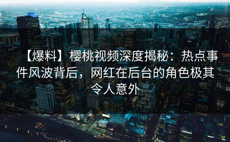 【爆料】樱桃视频深度揭秘：热点事件风波背后，网红在后台的角色极其令人意外