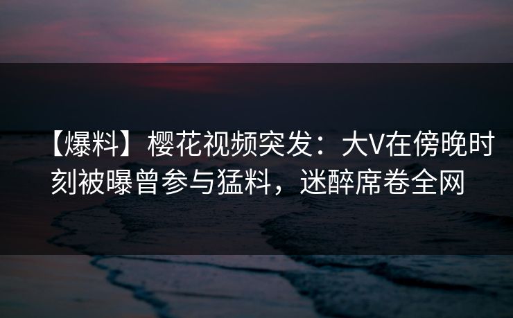 【爆料】樱花视频突发：大V在傍晚时刻被曝曾参与猛料，迷醉席卷全网