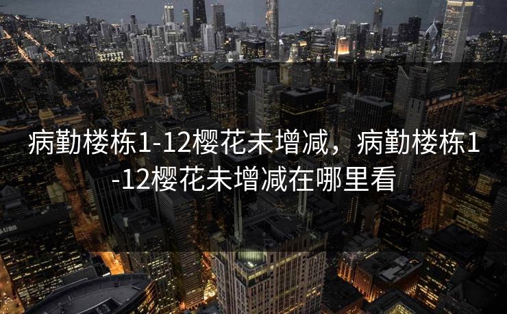 病勤楼栋1-12樱花未增减，病勤楼栋1-12樱花未增减在哪里看