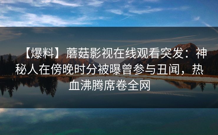 【爆料】蘑菇影视在线观看突发：神秘人在傍晚时分被曝曾参与丑闻，热血沸腾席卷全网
