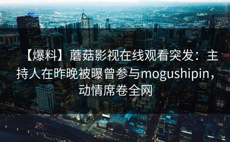 【爆料】蘑菇影视在线观看突发：主持人在昨晚被曝曾参与mogushipin，动情席卷全网