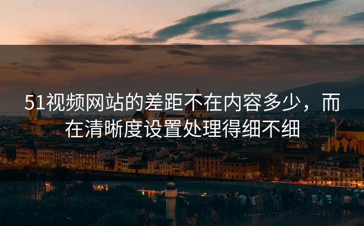51视频网站的差距不在内容多少，而在清晰度设置处理得细不细