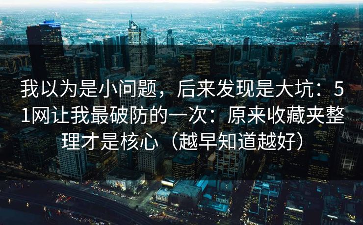 我以为是小问题，后来发现是大坑：51网让我最破防的一次：原来收藏夹整理才是核心（越早知道越好）