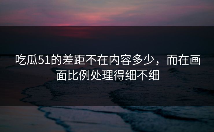 详细阅读:吃瓜51的差距不在内容多少,而在画面比例处理得细不细 吃瓜51的差距不在内容多少,而在画面比例处理得细不细