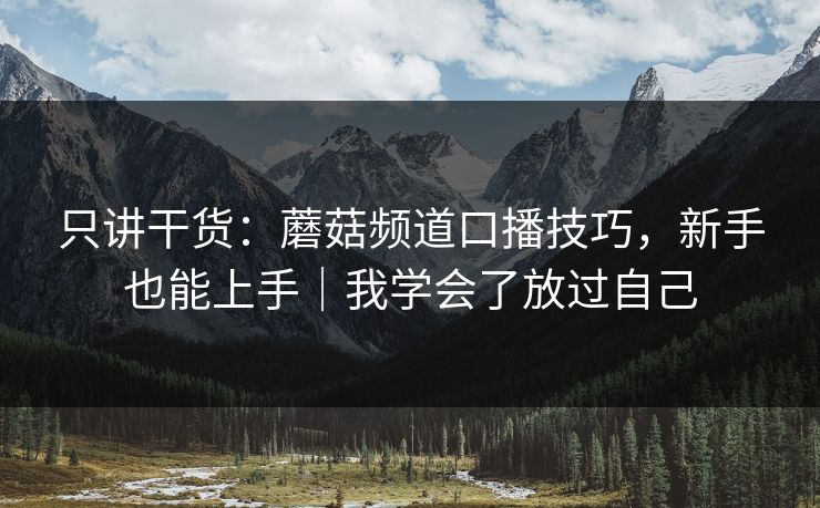 只讲干货：蘑菇频道口播技巧，新手也能上手｜我学会了放过自己