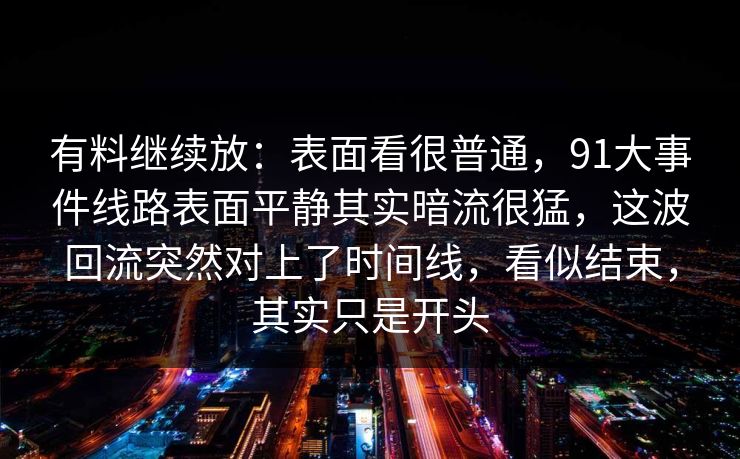 有料继续放：表面看很普通，91大事件线路表面平静其实暗流很猛，这波回流突然对上了时间线，看似结束，其实只是开头