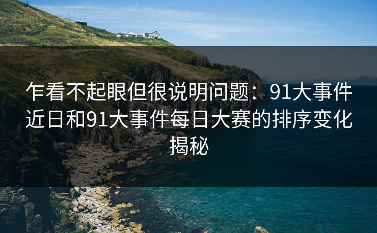 乍看不起眼但很说明问题：91大事件近日和91大事件每日大赛的排序变化揭秘